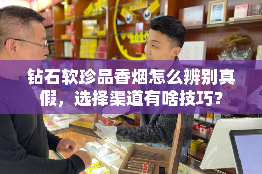 钻石软珍品香烟怎么辨别真假，选择渠道有啥技巧？